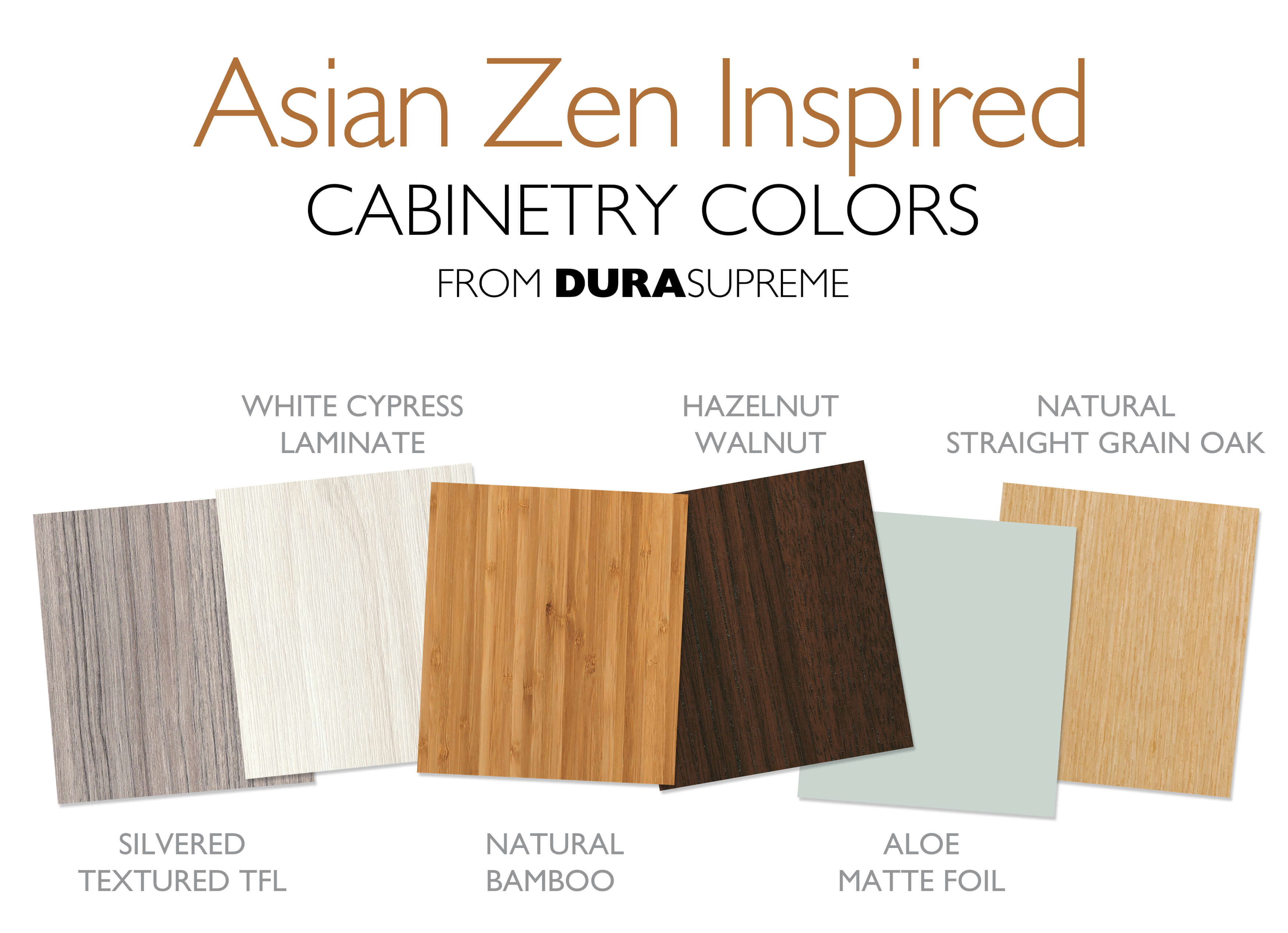 Dura Supreme Cabinetry finishes with an Asian Zen Style. Silvered Textured TFL, White Cypress Laminate, Natural Bamboo Exotic Veneer, Hazelnut Walnut, Aloe Matte Foil, Natural Straight Grain Oak.